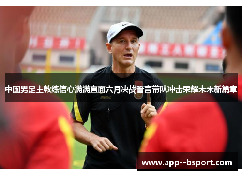 中国男足主教练信心满满直面六月决战誓言带队冲击荣耀未来新篇章