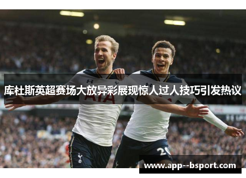 库杜斯英超赛场大放异彩展现惊人过人技巧引发热议
